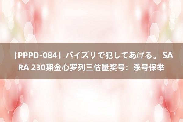 【PPPD-084】パイズリで犯してあげる。 SARA 230期金心罗列三估量奖号：杀号保举