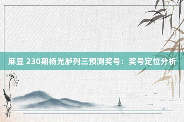 麻豆 230期杨光胪列三预测奖号：奖号定位分析