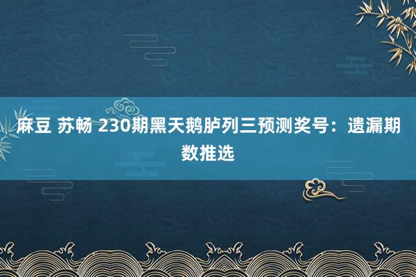 麻豆 苏畅 230期黑天鹅胪列三预测奖号：遗漏期数推选