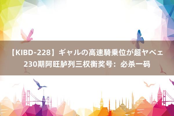 【KIBD-228】ギャルの高速騎乗位が超ヤベェ 230期阿旺胪列三权衡奖号：必杀一码