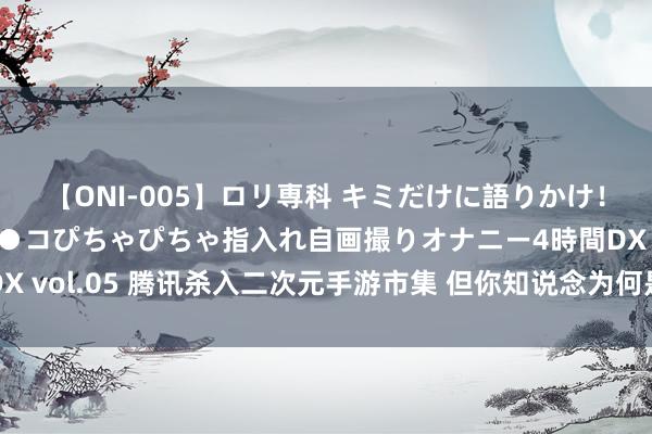 【ONI-005】ロリ専科 キミだけに語りかけ！ロリ校生21人！オマ●コぴちゃぴちゃ指入れ自画撮りオナニー4時間DX vol.05 腾讯杀入二次元手游市集 但你知说念为何是《电击文库》吗？