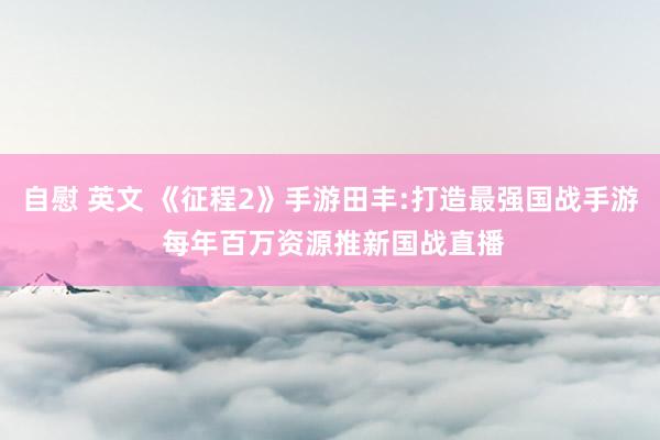 自慰 英文 《征程2》手游田丰:打造最强国战手游 每年百万资源推新国战直播