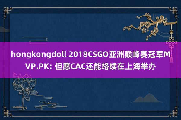 hongkongdoll 2018CSGO亚洲巅峰赛冠军MVP.PK: 但愿CAC还能络续在上海举办