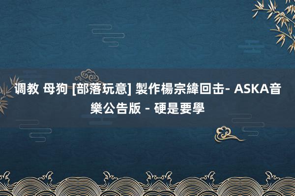 调教 母狗 [部落玩意] 製作楊宗緯回击- ASKA音樂公告版 - 硬是要學