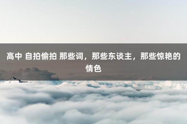 高中 自拍偷拍 那些词，那些东谈主，那些惊艳的情色