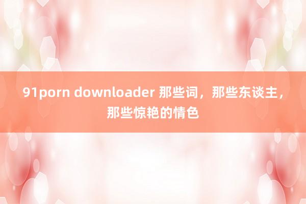 91porn downloader 那些词，那些东谈主，那些惊艳的情色