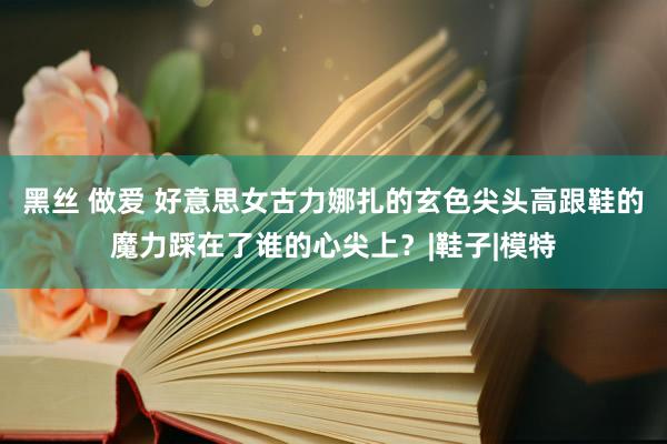 黑丝 做爱 好意思女古力娜扎的玄色尖头高跟鞋的魔力踩在了谁的心尖上？|鞋子|模特