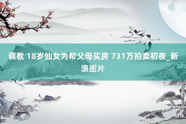 调教 18岁仙女为帮父母买房 731万拍卖初夜_新浪图片