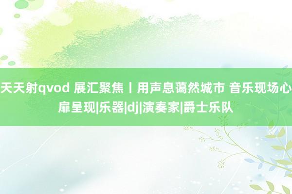 天天射qvod 展汇聚焦丨用声息蔼然城市 音乐现场心扉呈现|乐器|dj|演奏家|爵士乐队