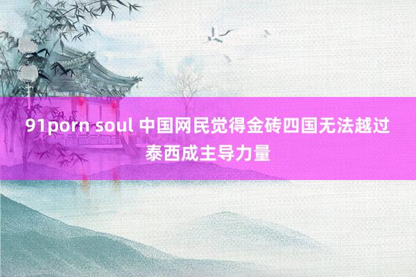 91porn soul 中国网民觉得金砖四国无法越过泰西成主导力量