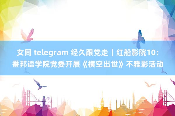 女同 telegram 经久跟党走｜红船影院10：番邦语学院党委开展《横空出世》不雅影活动