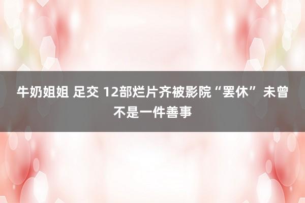 牛奶姐姐 足交 12部烂片齐被影院“罢休” 未曾不是一件善事