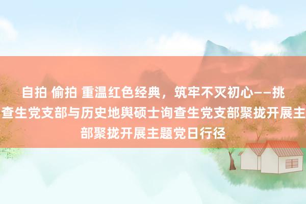 自拍 偷拍 重温红色经典，筑牢不灭初心——挑升史硕士询查生党支部与历史地舆硕士询查生党支部聚拢开展主题党日行径