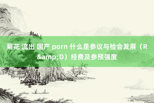 菊花 流出 国产 porn 什么是参议与检会发展（R&D）经费及参预强度