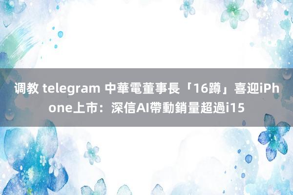 调教 telegram 中華電董事長「16蹲」喜迎iPhone上市：深信AI帶動銷量超過i15