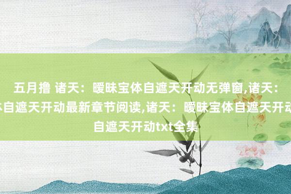 五月撸 诸天：暧昧宝体自遮天开动无弹窗，诸天：暧昧宝体自遮天开动最新章节阅读，诸天：暧昧宝体自遮天开动txt全集