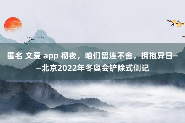 匿名 文爱 app 彻夜，咱们留连不舍，拥抱异日——北京2022年冬奥会铲除式侧记