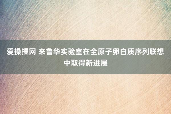 爱操操网 来鲁华实验室在全原子卵白质序列联想中取得新进展