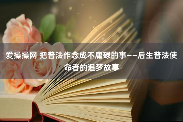 爱操操网 把普法作念成不庸碌的事——后生普法使命者的追梦故事