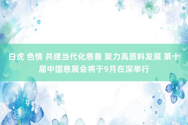 白虎 色情 共建当代化慈善 聚力高质料发展 第十届中国慈展会将于9月在深举行