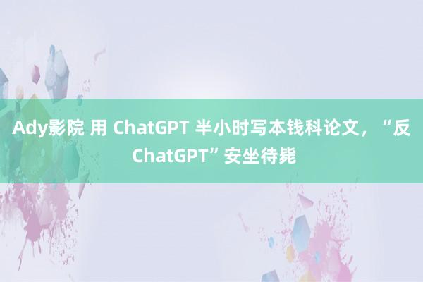 Ady影院 用 ChatGPT 半小时写本钱科论文，“反 ChatGPT”安坐待毙